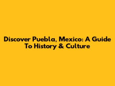 Discover Puebla, Mexico: A Guide To History & Culture
