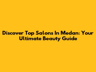 Discover Top Salons In Medan: Your Ultimate Beauty Guide