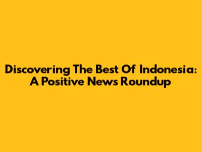 Discovering The Best Of Indonesia: A Positive News Roundup