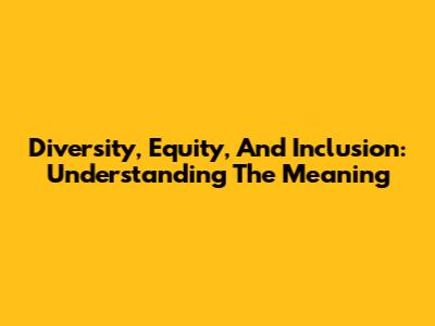 Diversity, Equity, And Inclusion: Understanding The Meaning