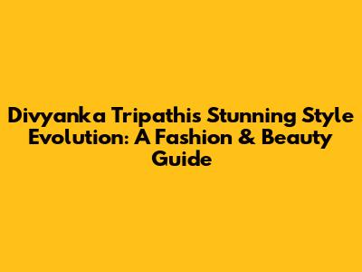Divyanka Tripathi's Stunning Style Evolution: A Fashion & Beauty Guide