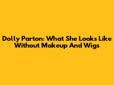 Dolly Parton: What She Looks Like Without Makeup And Wigs
