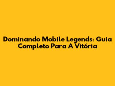 Dominando Mobile Legends: Guia Completo Para A Vitória