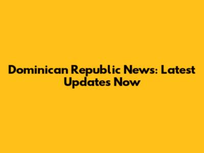Dominican Republic News: Latest Updates Now