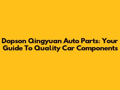 Dopson Qingyuan Auto Parts: Your Guide To Quality Car Components