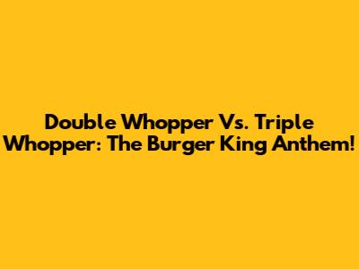 Double Whopper Vs. Triple Whopper: The Burger King Anthem!