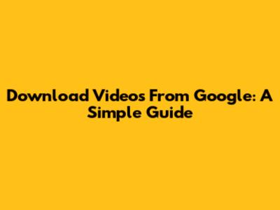 Download Videos From Google: A Simple Guide