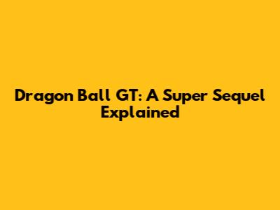 Dragon Ball GT: A Super Sequel Explained