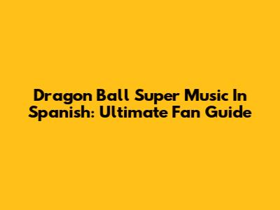 Dragon Ball Super Music In Spanish: Ultimate Fan Guide