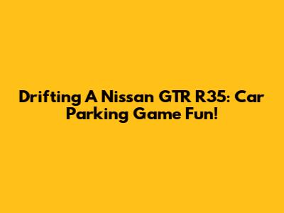 Drifting A Nissan GTR R35: Car Parking Game Fun!