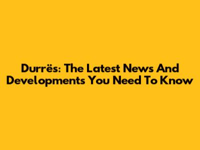 Durrës: The Latest News And Developments You Need To Know