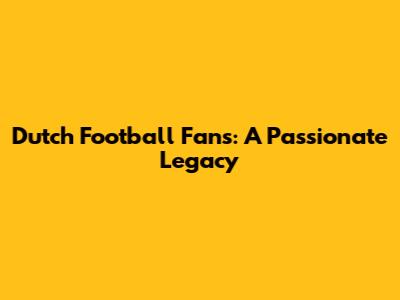 Dutch Football Fans: A Passionate Legacy