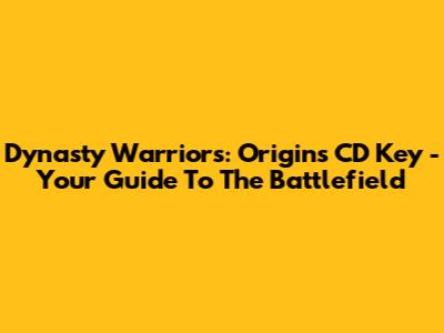 Dynasty Warriors: Origins CD Key - Your Guide To The Battlefield