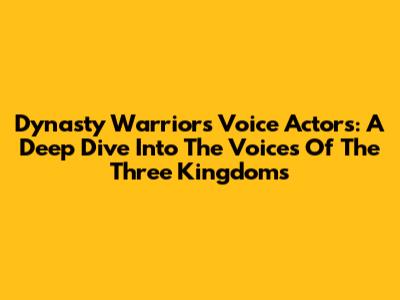 Dynasty Warriors Voice Actors: A Deep Dive Into The Voices Of The Three Kingdoms