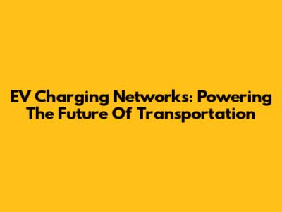 EV Charging Networks: Powering The Future Of Transportation
