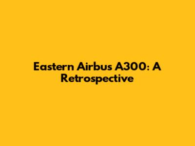 Eastern Airbus A300: A Retrospective