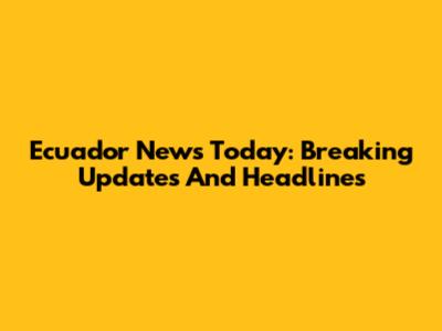 Ecuador News Today: Breaking Updates And Headlines