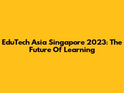 EduTech Asia Singapore 2023: The Future Of Learning