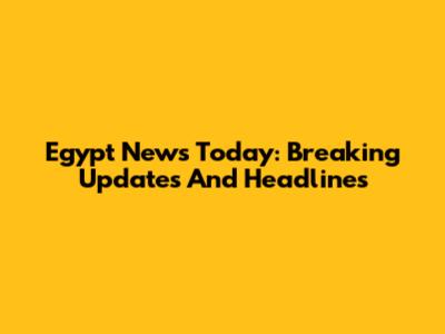 Egypt News Today: Breaking Updates And Headlines