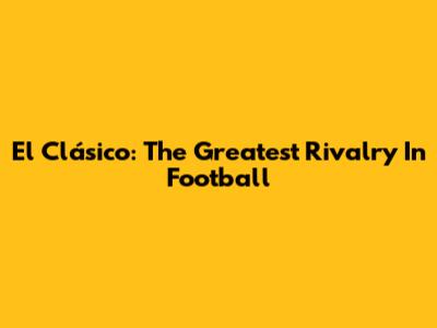El Clásico: The Greatest Rivalry In Football