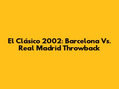 El Clásico 2002: Barcelona Vs. Real Madrid Throwback