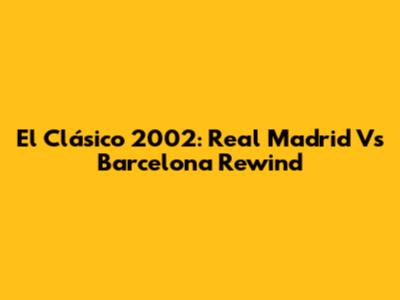 El Clásico 2002: Real Madrid Vs Barcelona Rewind
