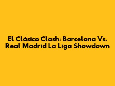 El Clásico Clash: Barcelona Vs. Real Madrid La Liga Showdown