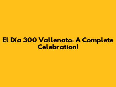 El Día 300 Vallenato: A Complete Celebration!