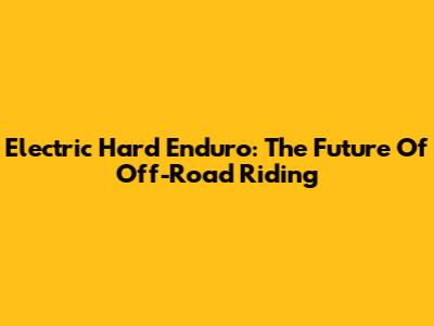 Electric Hard Enduro: The Future Of Off-Road Riding