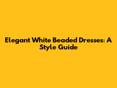 Elegant White Beaded Dresses: A Style Guide