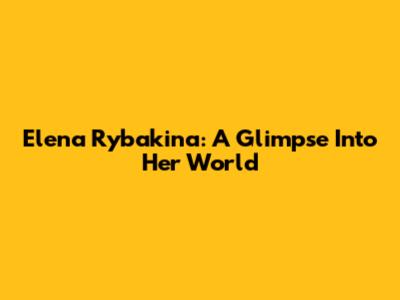 Elena Rybakina: A Glimpse Into Her World