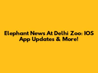 Elephant News At Delhi Zoo: IOS App Updates & More!
