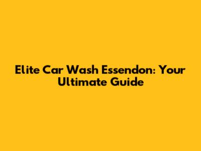 Elite Car Wash Essendon: Your Ultimate Guide
