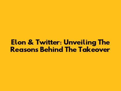 Elon & Twitter: Unveiling The Reasons Behind The Takeover