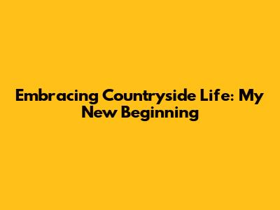 Embracing Countryside Life: My New Beginning