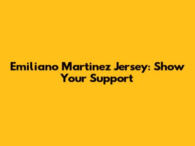 Emiliano Martinez Jersey: Show Your Support