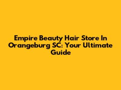 Empire Beauty Hair Store In Orangeburg SC: Your Ultimate Guide