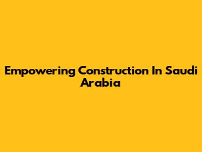 Empowering Construction In Saudi Arabia