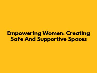 Empowering Women: Creating Safe And Supportive Spaces