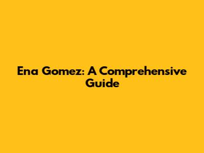 Ena Gomez: A Comprehensive Guide