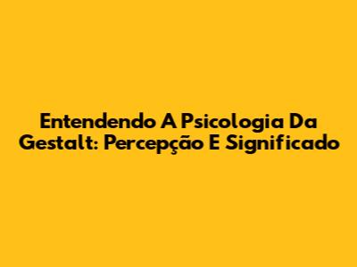 Entendendo A Psicologia Da Gestalt: Percepção E Significado