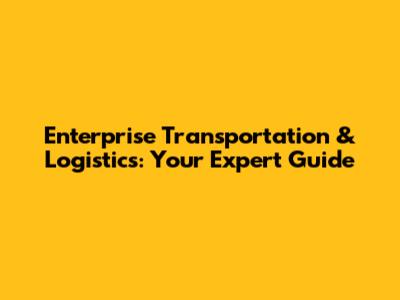 Enterprise Transportation & Logistics: Your Expert Guide