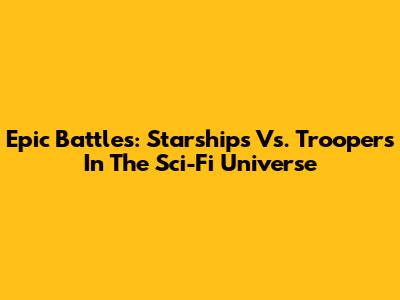 Epic Battles: Starships Vs. Troopers In The Sci-Fi Universe