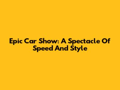 Epic Car Show: A Spectacle Of Speed And Style