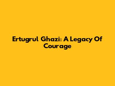 Ertugrul Ghazi: A Legacy Of Courage