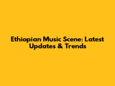 Ethiopian Music Scene: Latest Updates & Trends