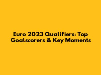 Euro 2023 Qualifiers: Top Goalscorers & Key Moments