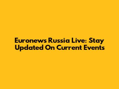Euronews Russia Live: Stay Updated On Current Events