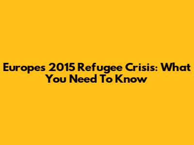 Europe's 2015 Refugee Crisis: What You Need To Know
