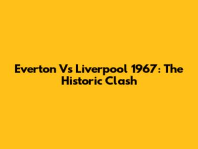 Everton Vs Liverpool 1967: The Historic Clash